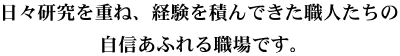 日々研究を重ね、経験を積んできた職人たちの自信あふれる職場です。