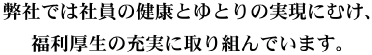 弊社では社員の健康とゆとりの実現にむけ、福利厚生の充実に取り組んでいます。