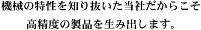 機械の特性を知り抜いた当社だからこそ、高精度の製品を生み出します。 機械の特性を知り抜いた当社だからこそ、高精度の製品を生み出します。